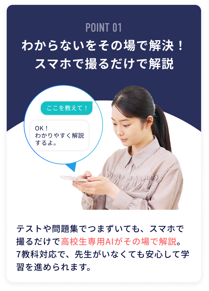 POINT01 わからないをその場で解決！スマホで撮るだけで解説 テストや問題集でつまずいても、スマホで撮るだけで高校生専用AIがその場で解説。7教科対応で、先生がいなくても安心して学習を進められます。