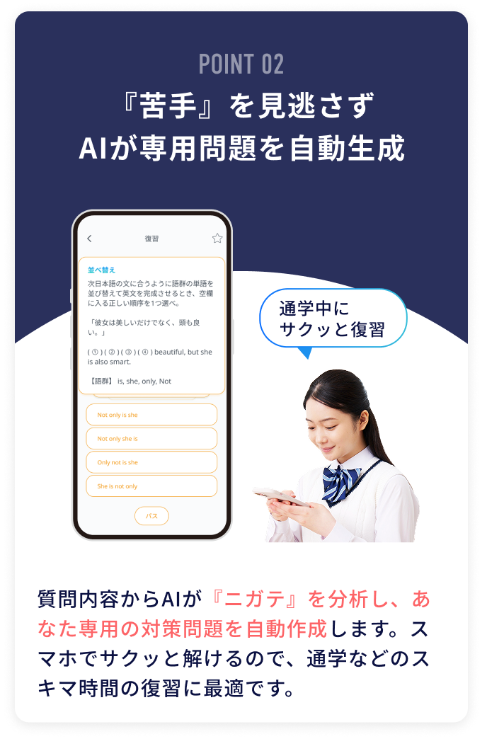 POINT02 『苦手』を見逃さずAIが専用問題を自動生成 質問内容からAIが『ニガテ』を分析し、あなた専用の対策問題を自動作成します。スマホでサクッと解けるので、通学などのスキマ時間の復習に最適です。