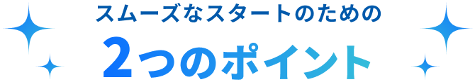 スムーズなスタートのための2つのポイント