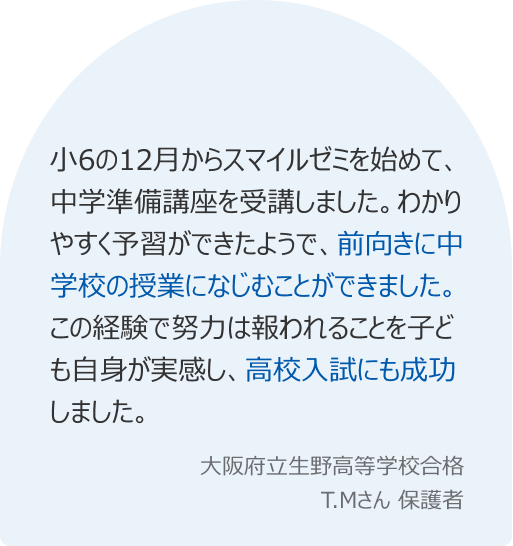 小6の12月からスマイルゼミを始めて、中学準備講座を受講しました。わかりやすく予習ができたようで、前向きに中学校の授業になじむことができました。この経験で努力は報われることを子ども自身が実感し、高校入試にも成功しました。
