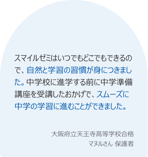 スマイルゼミはいつでもどこでもできるので、自然と学習の習慣が身につきました。中学校に進学する前に中学準備講座を受講したおかげで、スムーズに中学の学習に進むことができました。