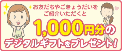 お友だちやごきょうだいをご紹介いただくと1,000円分のデジタルギフトをプレゼント!