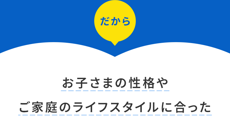 お子さまの性格や ご家庭のライフスタイルに合った