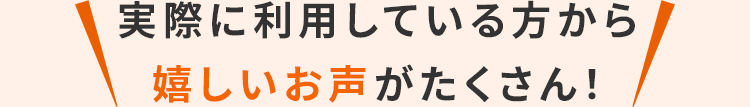 実際に利用している方から 嬉しいお声がたくさん！