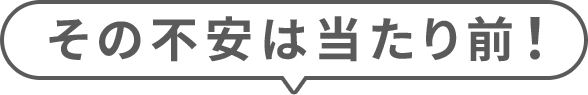 その不安は当たり前！