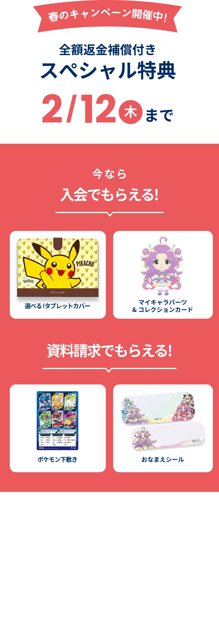 春のキャンペーン開催中!全額返金補償付きスぺシャル特典 2月12日木曜日まで 今なら入会でもらえる! 選べる!タブレットカバー スペシャル絵本 マイキャラパーツ&コレクションカード 資料請求でもらえる!おなまえシール