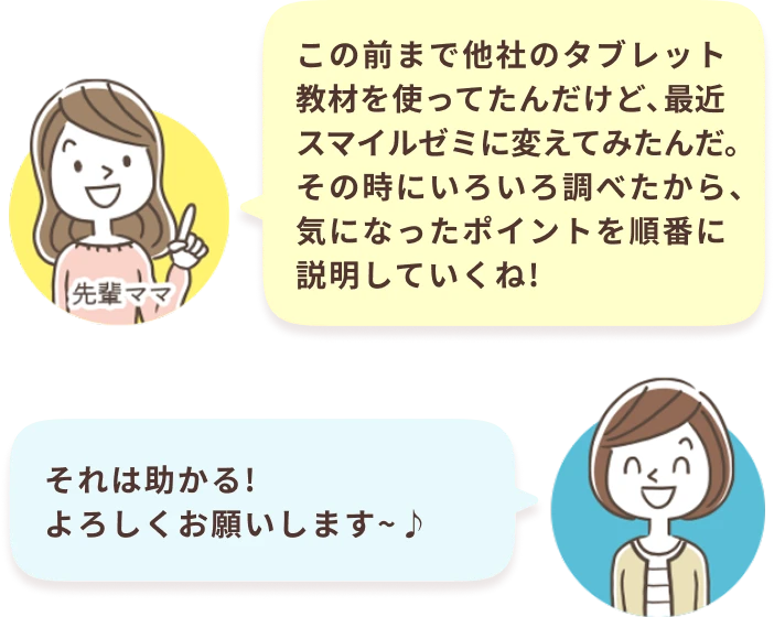 先輩ママ：この前まで他社のタブレット教材を使ってたんだけど、最近スマイルゼミに変えてみたんだ。その時にいろいろ調べたから、気になったポイントを順番に説明していくね！ あなた：それは助かる！よろしくお願いします～♪