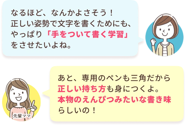 あなた：なるほど、なんかよさそう！正しい姿勢で文字を書くためにも、やっぱり「手をついて書く学習」をさせたいよね。　先輩ママ：あと、専用のペンも三角だから正しい持ち方も身につくよ。本物のえんぴつみたいな書き味らしいの！