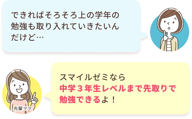 あなた：できればそろそろ上の学年の勉強も取り入れていきたいんだけど…　先輩ママ：スマイルゼミなら中学３年生レベルまで先取りで勉強できるよ！
