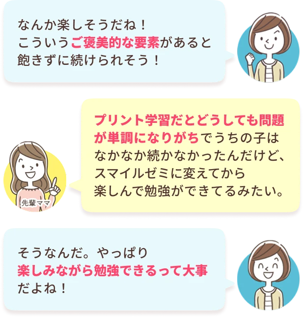 あなた：なんか楽しそうだね！こういうご褒美的な要素があると飽きずに続けられそう！　先輩ママ：プリント学習だとどうしても問題が単調になりがちでうちの子はなかなか続かなかったんだけど、スマイルゼミに変えてから楽しんで勉強ができてるみたい。　あなた：そうなんだ。やっぱり楽しみながら勉強できるって大事だよね！