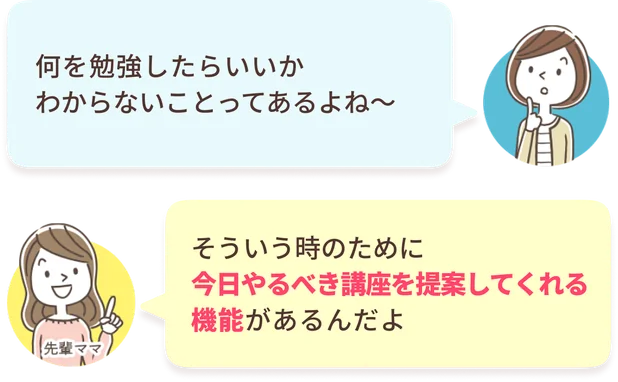 あなた：何を勉強したらいいかわからないことってあるよね〜　先輩ママ：そういう時のために今日やるべき講座を提案してくれる機能があるんだよ