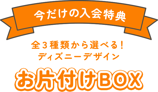 今だけの入会特典：全３種類から選べる！ディズニーデザイン お片付けBOX