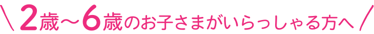 2歳〜6歳のお子さまがいらっしゃる方へ