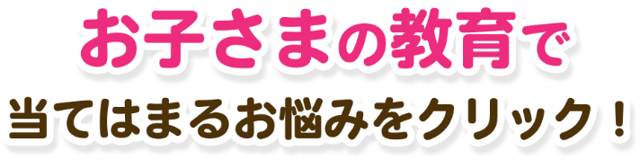 お子さまの教育で当てはまるお悩みをクリック！