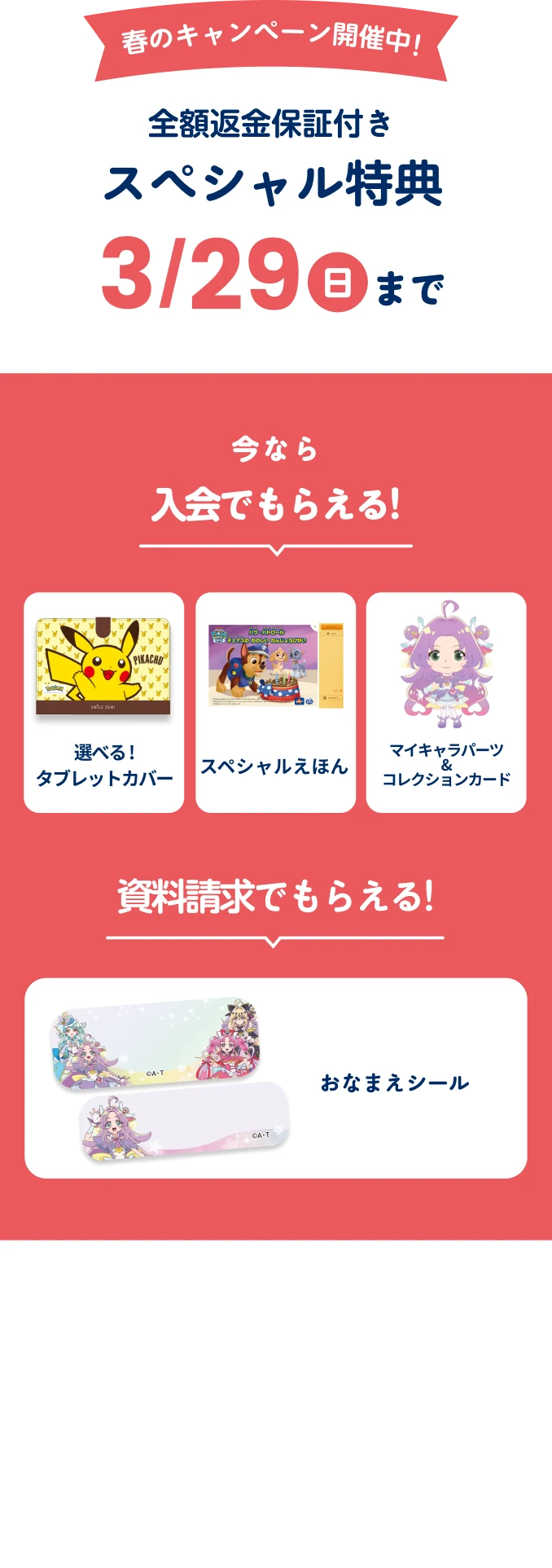 春のキャンペーン開催中!全額返金保証付きスぺシャル特典 3月29日日曜日まで 今なら入会でもらえる! 選べる!タブレットカバー スペシャルえほん マイキャラパーツ&コレクションカード 資料請求でもらえる!おなまえシール